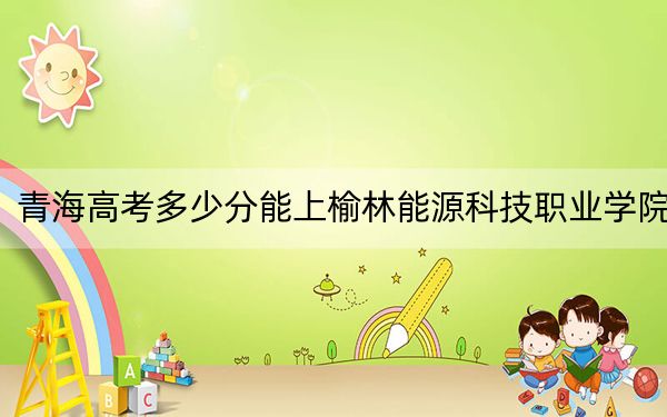 青海高考多少分能上榆林能源科技职业学院?附2022-2024年最低录取分数线
