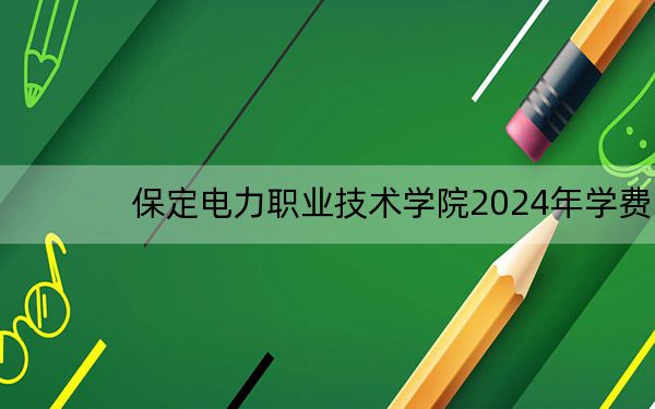 保定电力职业技术学院2024年学费明细:每年5000元(供贵州考生参考)