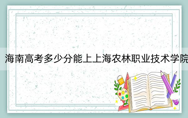 海南高考多少分能上上海农林职业技术学院?附2022-2024年最低录取分数线