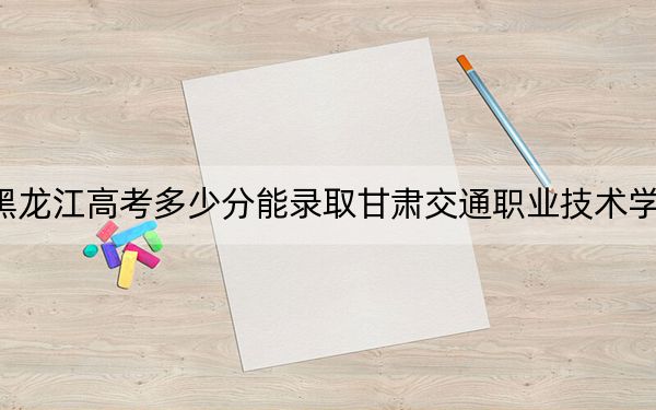 黑龙江高考多少分能录取甘肃交通职业技术学院?2024年历史类最低338分 物理类录取分317分