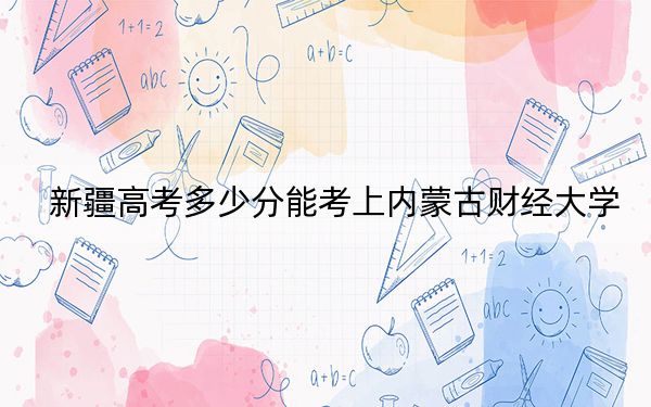 新疆高考多少分能考上内蒙古财经大学?附2022-2024年最低录取分数线