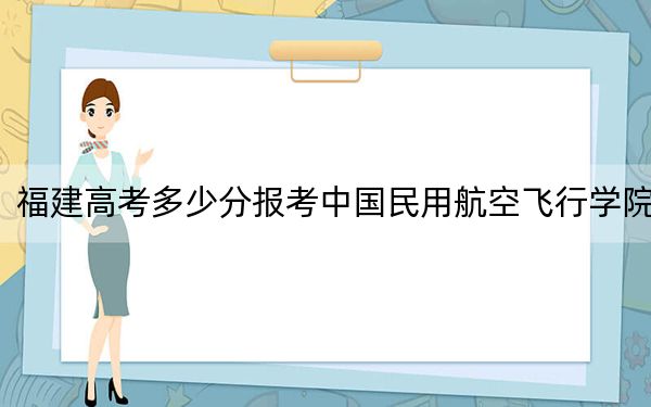福建高考多少分报考中国民用航空飞行学院?2024年历史类录取分487分 物理类542分