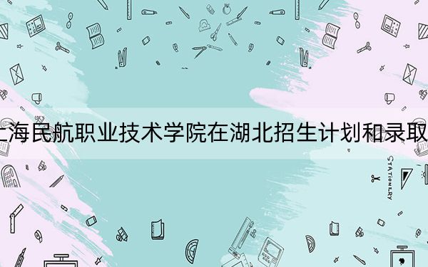 2024年上海民航职业技术学院在湖北招生计划和录取分数线是多少？湖北考生2025年参考