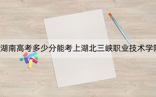 湖南高考多少分能考上湖北三峡职业技术学院?附2022-2024年最低录取分数线
