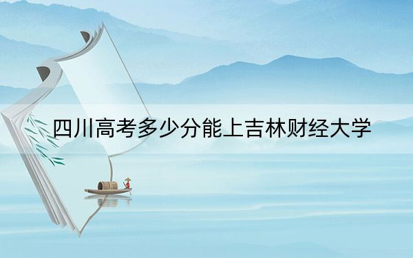 四川高考多少分能上吉林财经大学？附带近三年最低录取分数线