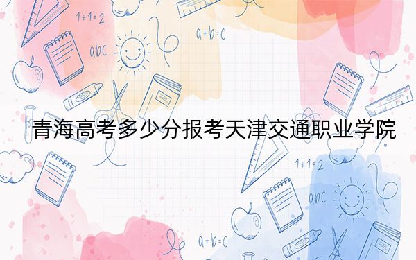 青海高考多少分报考天津交通职业学院?附2022-2024年最低录取分数线