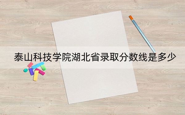 泰山科技学院湖北省录取分数线是多少?2025年湖北考生参考