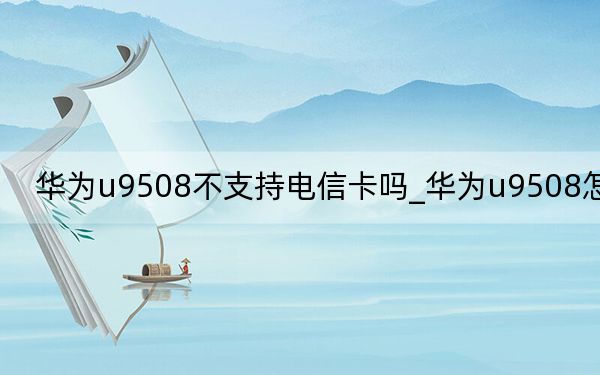 华为u9508不支持电信卡吗_华为u9508怎么样