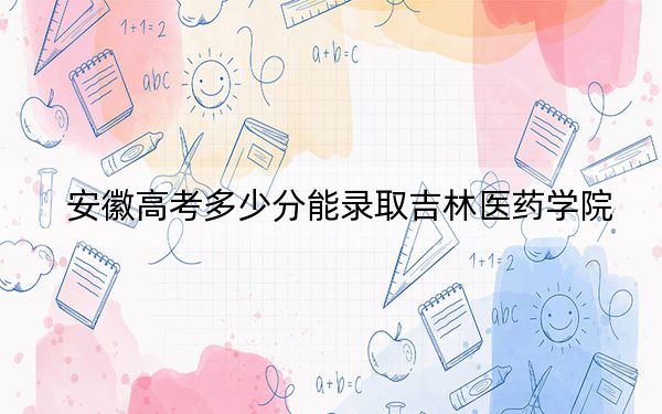安徽高考多少分能录取吉林医药学院?2024年历史类投档线487分 物理类录取分489分