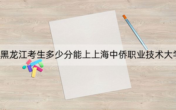 黑龙江考生多少分能上上海中侨职业技术大学?附带近三年最低录取分数线