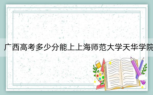 广西高考多少分能上上海师范大学天华学院?附2022-2024年最低录取分数线