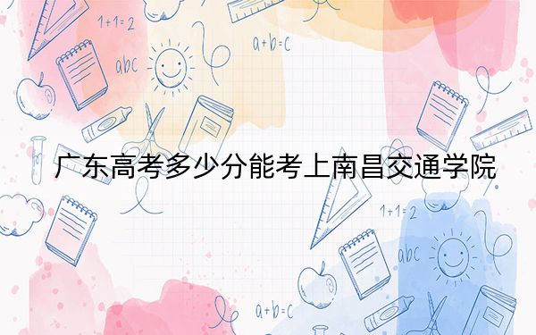 广东高考多少分能考上南昌交通学院?附2022-2024年最低录取分数线