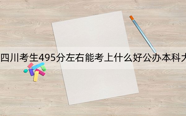 四川考生495分左右能考上什么好公办本科大学?(供2025届高三考生参考)