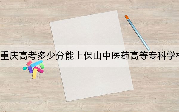 重庆高考多少分能上保山中医药高等专科学校?2024年历史类378分 物理类录取分395分