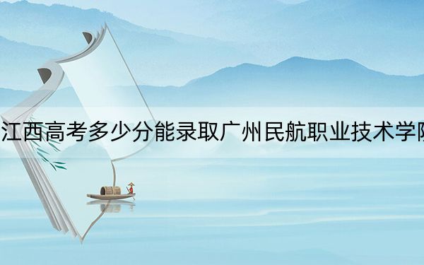 江西高考多少分能录取广州民航职业技术学院?附2022-2024年最低录取分数线