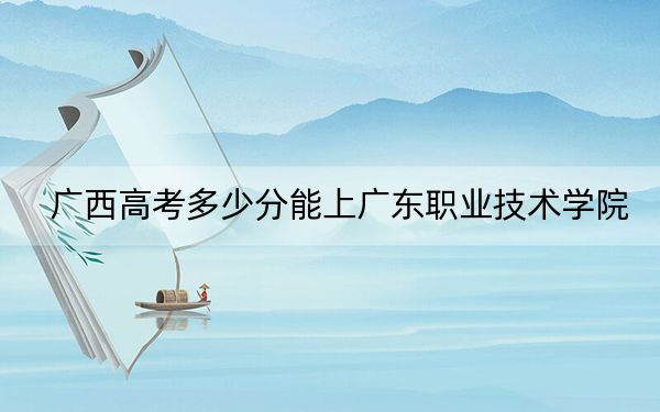 广西高考多少分能上广东职业技术学院?2024年历史类投档线396分 物理类录取分373分