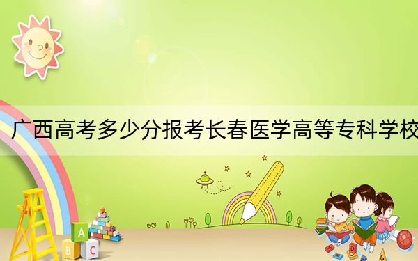 广西高考多少分报考长春医学高等专科学校?2024年历史类404分 物理类最低399分