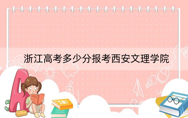 浙江高考多少分报考西安文理学院?2024年综合投档线520分