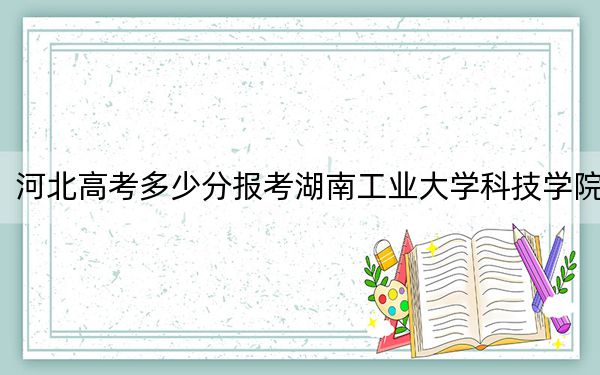 河北高考多少分报考湖南工业大学科技学院?附2022-2024年最低录取分数线