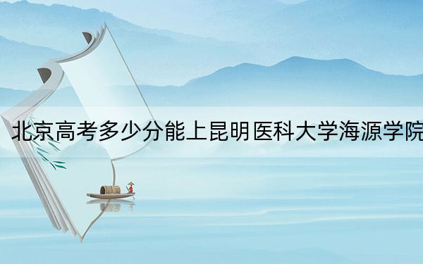 北京高考多少分能上昆明医科大学海源学院?2024年综合最低480分
