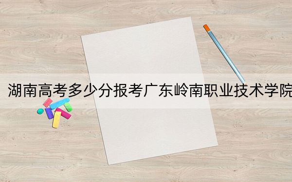 湖南高考多少分报考广东岭南职业技术学院?2024年历史类最低322分 物理类录取分354分