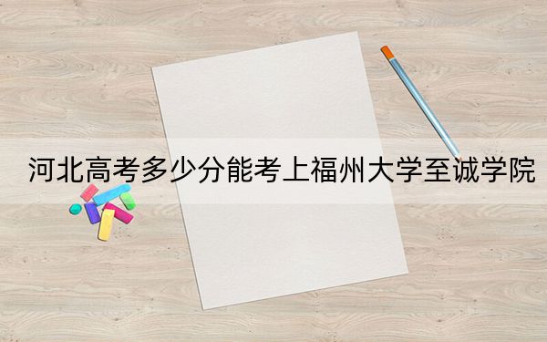 河北高考多少分能考上福州大学至诚学院?附2022-2024年最低录取分数线