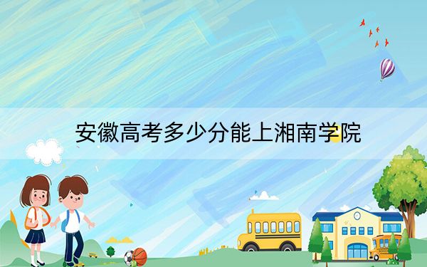 安徽高考多少分能上湘南学院?2024年历史类最低511分 物理类520分