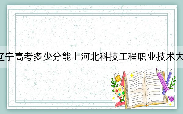 辽宁高考多少分能上河北科技工程职业技术大学?2024年历史类最低447分 物理类投档线457分