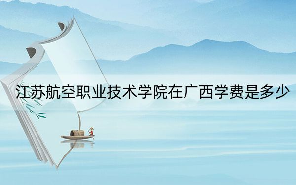 江苏航空职业技术学院在广西学费是多少?招生计划?录取分数线是多少?