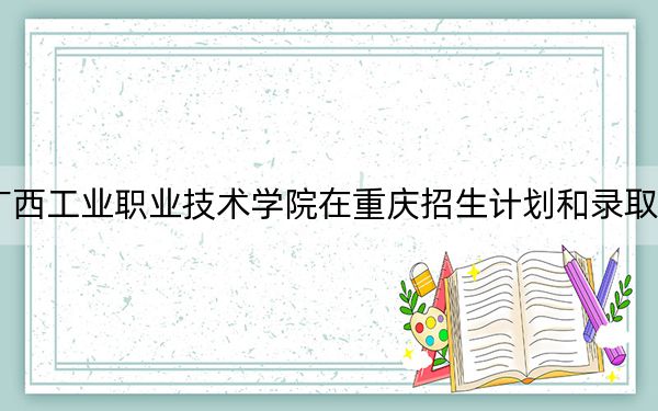 2024年广西工业职业技术学院在重庆招生计划和录取分数线是多少？重庆考生2025年参考