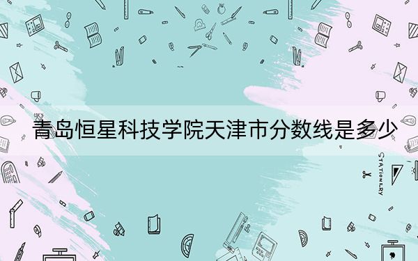 青岛恒星科技学院天津市分数线是多少？2025年天津考生参考