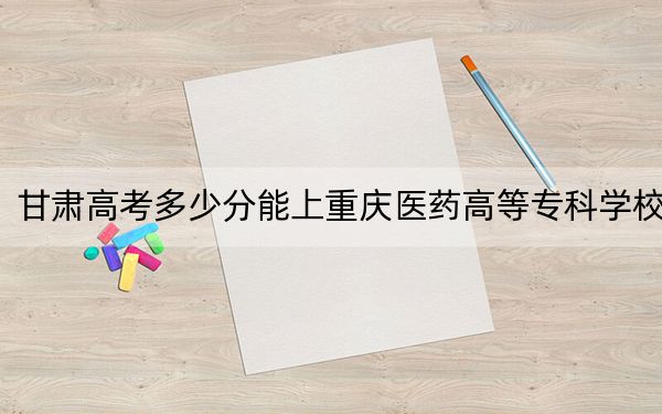 甘肃高考多少分能上重庆医药高等专科学校？附2022-2024年最低录取分数线