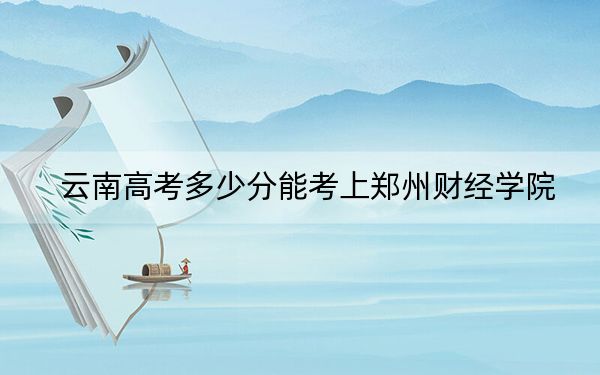 云南高考多少分能考上郑州财经学院?2024年文科508分 理科投档线431分