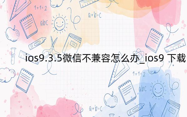 ios9.3.5微信不兼容怎么办_ios9 下载