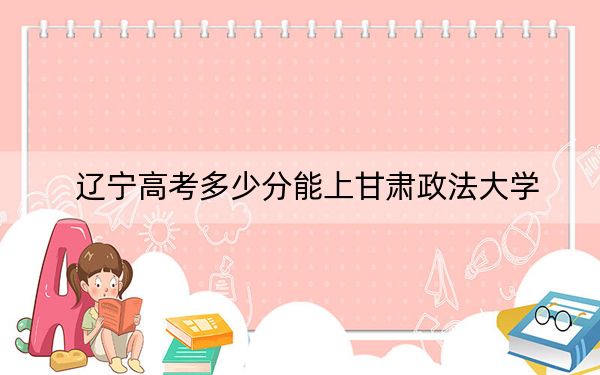 辽宁高考多少分能上甘肃政法大学?附2022-2024年最低录取分数线