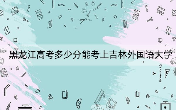 黑龙江高考多少分能考上吉林外国语大学?2024年历史类投档线421分 物理类录取分383分