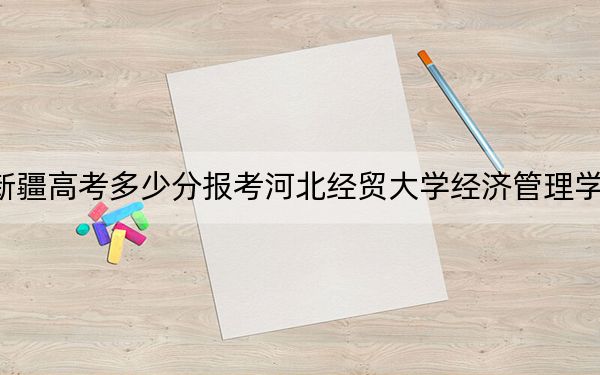 新疆高考多少分报考河北经贸大学经济管理学院?2024年投档线分