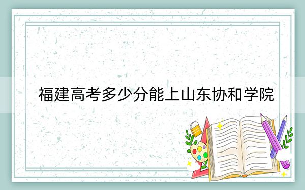 福建高考多少分能上山东协和学院?2024年历史类录取分435分 物理类录取分479分
