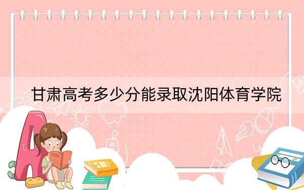 甘肃高考多少分能录取沈阳体育学院?附2022-2024年院校最低投档线