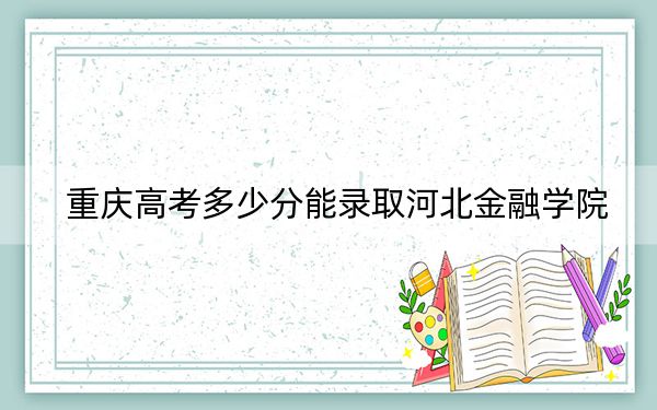 重庆高考多少分能录取河北金融学院?附2022-2024年最低录取分数线