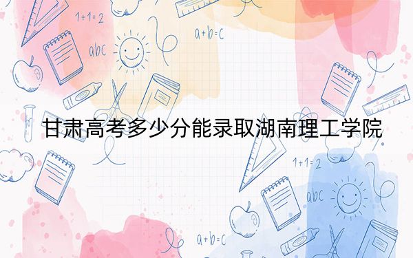 甘肃高考多少分能录取湖南理工学院?2024年历史类最低501分 物理类最低484分