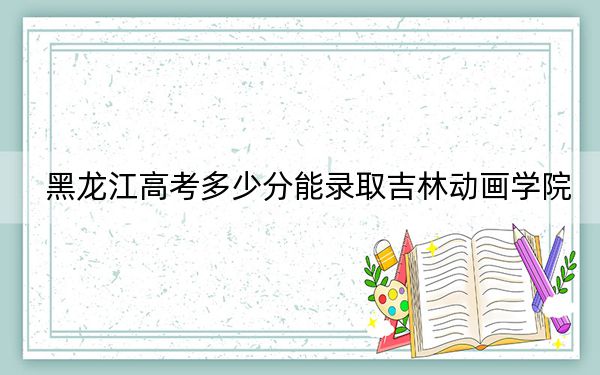 黑龙江高考多少分能录取吉林动画学院?2024年历史类413分 物理类364分