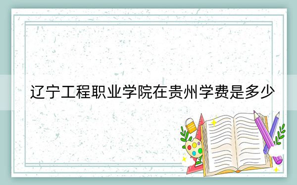 辽宁工程职业学院在贵州学费是多少？招生计划？录取分数线是多少？