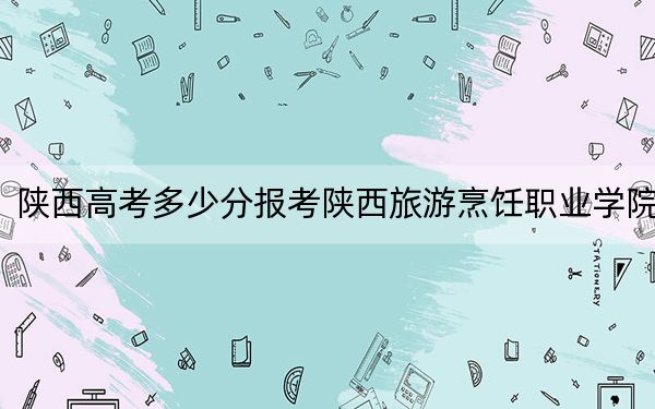 陕西高考多少分报考陕西旅游烹饪职业学院?附2022-2024年最低录取分数线