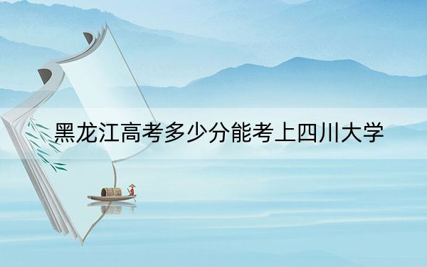 黑龙江高考多少分能考上四川大学？2024年历史类617分 物理类最低628分