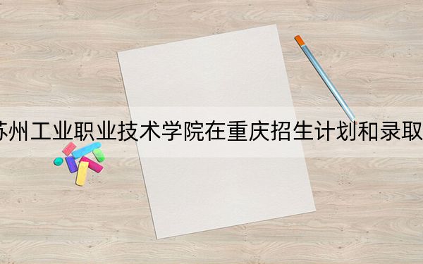 2024年苏州工业职业技术学院在重庆招生计划和录取分数线是多少？重庆考生2025年参考