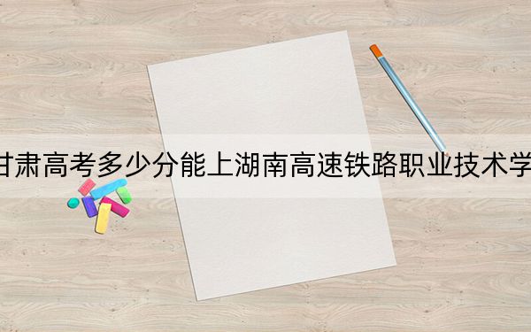 甘肃高考多少分能上湖南高速铁路职业技术学院？2024年历史类投档线413分 物理类录取分394分