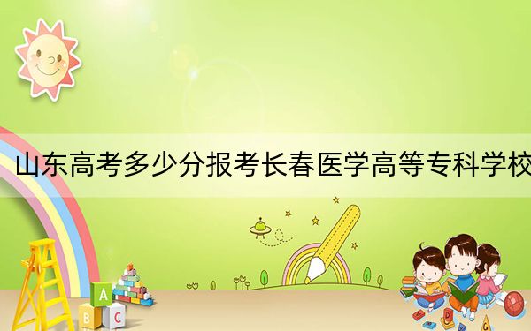 山东高考多少分报考长春医学高等专科学校?2024年最低录取分数线470分
