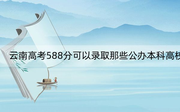 云南高考588分可以录取那些公办本科高校?(附带2022-2024年588左右高校名单)