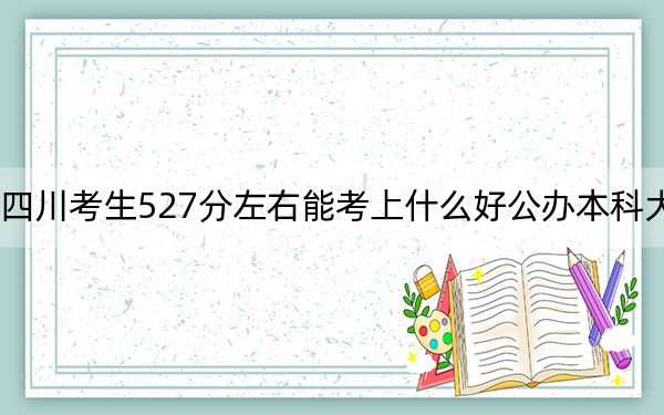 四川考生527分左右能考上什么好公办本科大学?(供2025届高三考生参考)